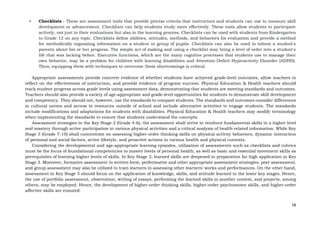 18
• Checklists - These are assessment tools that provide precise criteria that instructors and students can use to measure skill
development or advancement. Checklists can help students study more effectively. These tools allow students to participate
actively, not just in their evaluations but also in the learning process. Checklists can be used with students from Kindergarten
to Grade 12 on any topic. Checklists define abilities, attitudes, methods, and behaviors for evaluation and provide a method
for methodically organizing information on a student or group of pupils. Checklists can also be used to inform a student's
parents about his or her progress. The simple act of making and using a checklist may bring a level of order into a student's
life that was lacking before. Executive functions, which are the many cognitive processes that students use to manage their
own behavior, may be a problem for children with learning disabilities and Attention-Deficit Hyperactivity Disorder (ADHD).
Thus, equipping them with techniques to overcome these shortcomings is critical.
Appropriate assessments provide concrete evidence of whether students have achieved grade-level outcomes, allow teachers to
reflect on the effectiveness of instruction, and provide evidence of program success. Physical Education & Health teachers should
track student progress across grade levels using assessment data, demonstrating that students are meeting standards and outcomes.
Teachers should also provide a variety of age-appropriate and grade-level opportunities for students to demonstrate skill development
and competency. They should not, however, use the standards to compare students. The standards and outcomes consider differences
in cultural norms and access to resources outside of school and include alternative activities to engage students. The standards
include modifications and adaptations for students with disabilities. Physical Education & Health teachers may modify terminology
when implementing the standards to ensure that students understand the concepts.
Assessment strategies in the Key Stage 2 (Grade 4-6), the assessment shall strive to reinforce fundamental skills to a higher level
and mastery through active participation in various physical activities and a critical analysis of health-related information. While Key
Stage 3 (Grade 7-10) shall concentrate on assessing higher-order thinking skills on physical activity behaviors, dynamic interaction
of personal and social factors, active lifestyle, and proactive actions in various health and physical contexts.
Considering the developmental and age-appropriate learning episodes, utilization of assessments such as checklists and rubrics
must be the focus of foundational competencies to master levels of personal health, as well as basic and essential movement skills as
prerequisites of learning higher levels of skills. In Key Stage 2, learned skills are deepened in preparation for high application in Key
Stage 3. Moreover, formative assessment in written form, performative and other appropriate assessment strategies, peer assessment,
and group assessment may also be utilized to train learners in assessing other learners’ works and performances. On the other hand,
assessment in Key Stage 3 should focus on the application of knowledge, skills, and attitude learned in the lower key stages. Hence,
the use of portfolio assessment, observation, writing of essays, performing the learned skills in another context, and projects, among
others, may be employed. Hence, the development of higher-order thinking skills, higher-order psychomotor skills, and higher-order
affective skills are ensured.
 