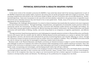 1
PHYSICAL EDUCATION & HEALTH SHAPING PAPER
Rationale
In the recent review of the intended curriculum for MAPEH, it was noted that almost half of the learning competencies in each of
the MAPEH components have implicit skills. In general, this means that not all the prerequisite skills were taught as necessary. Some
Learning Competencies (LCs) found in the Curriculum Guides of Music and Arts Curriculum were structurally flawed (e.g., double-
barreled objectives). Some were inconsistent in the use of the verb form whether it should be in the present tense or imperative mood.
Several LCs were redundant because they were found in two or more grade levels. Finally, many of the LCs were not developmentally
appropriate for the intended learners.
Responding to the challenges aforementioned, it is critical to think of solutions that would allow the teachers to be more responsive
in the task of instructional delivery. Through knowledge, comprehension, and application of sustainable creative practices within the
community and for the environment, the Music and Arts curriculum will ultimately enable learners to be flexible and resilient. On
the other hand, because good health is essential for effective learning and academic achievement, the Physical Education and Health
curriculum will instill habits of lifelong, healthy, and active living based on an integration of cognitive, psychomotor, and affective
skills.
Through movement-based learning experiences and challenging but enjoyable physical activities in Physical Education and Health,
learners will acquire both the mindset and the skills for lifelong physical activity participation as a means to optimize their health.
Through Music and Arts, the learners will understand the process of preserving history and critically reflecting on culture, through
the continuous creation of various art practices that are neither tied to nor confined to tradition. Thus, the MAPEH curriculum would
not only be relevant but would also be meaningful in achieving a holistic kind of education.
Revisions made in the Physical Education and Health curriculum are deemed necessary to adapt to current educational demands
and challenges as well as to respond to the needs of the learners while anticipating current realities and future scenarios. Thus, this
revision of the curriculum is essential to ensure up-to-date information and trends on maintaining good health, adapting to changing
health needs, incorporating new technologies, and developing health habits that will last a lifetime.
One of the features of the revised curriculum is the merging of concepts of Physical Education (P.E.) and Health which is becoming
increasingly popular especially in other countries that include Australia, Japan, Canada, China, Germany, and the United Kingdom.
This is due to the recognition that these two subjects are interconnected and that a holistic approach to wellness is necessary for
students to develop healthy habits and lifestyles. The following are the justifications for merging these two fields:
 