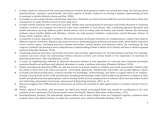 2
1. It helps students understand the interconnectedness between their physical health and overall well-being. By learning about
physical fitness, nutrition, mental health, and other aspects of health, students can develop a holistic understanding of how
to maintain a healthy lifestyle (Jones and Kim, 2020).
2. It provides a more comprehensive educational experience. Students can learn practical skills for exercise and sports while also
learning how to make healthy choices in their daily lives.
3. It helps schools maximize their resources and time. Rather than teaching physical education and health education as separate
subjects, teachers can integrate the two and cover more materials in each period. Also, combining physical education and
health education can help address public health issues, such as rising rates of obesity and chronic disease. By educating
students about healthy habits and lifestyles, schools can help promote healthier communities overall (Hossain, Kawar, &
Nahas, 2007; Lobstein, 2011).
4. It promotes a holistic approach to wellness. Physical education and health education are complementary subjects that address
different aspects of wellness. Physical education focuses on developing physical fitness and motor skills, while health education
covers various topics, including nutrition, disease prevention, mental health, and personal safety. By combining the two
subjects, students can develop a more comprehensive understanding of what it means to be healthy and how to achieve optimal
wellness (Chandler McKean, 2019).
5. Combining physical education and health education also provides opportunities for interdisciplinary learning. For example,
students can learn about the relationship between physical activity and mental health or the importance of nutrition for
physical performance. (Kim and Martinez, 2018).
6. A study on implementing wellness in physical education showed a new approach to curricula and combined previously
separated health and wellness and physical education to create a wellness education (Chandler McKean, 2019).
7. Health and physical education (HPE) can and has proven to promote health in children and youth and provide students with
the ability to know how to be well in all aspects - emotionally, physically, intellectually, spiritually, and socially (Kilborn, 2016).
8. In health and physical education, students develop the knowledge, understanding, and skills to support them to be resilient,
develop a strong sense of self, build and maintain satisfying relationships, make health-enhancing decisions in relation to their
health and physical activity participation, and to develop health literacy competencies to enhance their own and others’ health
and well-being. (Australian Curriculum, Assessment & Reporting Authority, 2012, p. 2).
9. Research suggests that “HPE should be embraced in all schools for its ability to offer opportunities in a holistic manner” (Lynch,
2015c).
10. Health, physical education, and recreation are allied and closely interrelated fields and should be coordinated in the best
interests of the community (The International Council for Health, Physical Education, & Recreation, 1971).
11. Interdisciplinary learning, the educational process where two or more subject areas are integrated together, enhances what
students learn and allows teachers to make the curriculum more relevant (Chandler McKean, 2019).
 