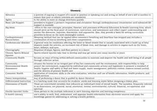 52
Glossary
Advocacy a process of arguing in support of a cause or position or speaking out and acting on behalf of one's self or another to
ensure that your or others' interests are considered.
Agility Is the ability to move or change directions quickly.
Basic Life Support provided to support a person’s respiration and circulation through cardiopulmonary resuscitation until advanced life
support is available
Big Ideas refers to the core concepts, principles, theories, and processes of Physical Education & Health Learning Area, which
should serve as the focal point of curriculum, instruction, and assessment and reflect expert understanding and
anchor the discourse, inquiries, discoveries, and arguments. Also, they provide a basis for setting curriculum
priorities to focus on the most meaningful content.
Cardiopulmonary
Resuscitation
lifesaving method that can be applied when someone's breathing and heartbeat has stopped and includes a
combination of rescue breathing and chest compressions
Cardiovascular diseases A general term for conditions affecting the heart or blood vessels that is usually associated with a build-up of fatty
deposits inside the arteries, an increased risk of blood clots, and damage to arteries in organs such as the brain,
heart, kidneys, and eyes.
Choreography Sequence of steps, figures, and floor pattern in a dance.
Chronic Sports-Related
Injuries
Sports-related injuries take time to develop and may get worse over many months or years.
Community Health focuses on ways of living within defined communities to maintain and improve the health and well-being of all people
through collective action.
Community
Environmental Health
Assessment
situates the learner as an integral part of his/her community and the environment, with responsibility to help
protect the environment, supported by individual and community actions and legislation to promote a standard of
health, hygiene and safety in food and water supply, waste management, pollution control, noxious animal control,
and the delivery of primary health care
Consumer Health application of consumer skills in the wise evaluation, selection and use of health information, health products, and
health services
Dance Interpretation way of performing a dance that is guided by dance literature
Differentiated Instruction is a teaching mode that accounts for students' needs and learning styles before designing a lesson plan.
Dimensions of Health These are interrelated variables that influence an individual's level of overall health. The variables, frequently referred
to as dimensions, are physical, social, emotional, mental, environmental, cultural, financial, occupational, and
spiritual.
Double-barreled Verbs these pertain to the multiple indicators in each learning objective and learning competency.
E-health Literacy one's ability to seek, find, understand, and appraise health information from electronic sources and apply the
knowledge gained for addressing or solving a health problem
 