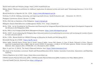 56
Health belief model and behavior change. https://www.verywellmind.com
Malina, Robert, “Movement proficiency in childhood: Implications for physical activity and youth sport,” Kinesiologia Slovenica, 18 (3):19-34,
2012.
Mental Health Act or Republic Act. No. 11036. https://www.officialgazette.gov.ph
Nutbeam, D. (2015). Defining, measuring, and improving health literacy. Health Evaluation and Promotion. 42. 450-55.
Philippine Constitution Article 2 Section 17 (1986)
PD No. 856 Code on Sanitation of the Philippines. https://doh.gov.ph
Philippine Disaster Risk Reduction and Management RA No. 1012. https://lawphil.net
RA No. 5708 - An Act Providing for the Promotion and Financing of an Integrated Physical Education and Sports Development Program for
the Schools in the Philippines (1969)
RA No. 9003 or the Ecological Solid Waste Management Program. https://www.officialgazette.gov.ph
RA No. 10533 - An act enhancing the Philippine Basic Education system by strengthening its curriculum and increasing the number of years
for basic education (2013)
RA No. 11036 - Mental Health Act UNESCO Strategy on Education for Health and Well-Being (2017)
Renewable Energy Act of 2008. https://ap.fftc.org.tw
Robert Sallis, Deborah Rohm Young, Sara Y Tartof, James F Sallis, Jeevan Sall, Qiaowu Li, Gary N Smith, Deborah A Cohen. Physical
inactivity is associated with a higher risk for severe COVID-19 outcomes: a study in 48 440 adult patients. British Journal of Sports
Medicine, 2021; bjsports-2021-104080 DOI: 10.1136/bjsports-2021-104080
Ryan, S. and Carr, A. (2010). The theory of planned behavior. from: https://www.sciencedirect.com
The shape of the Australian curriculum: Health and Physical Education (2012). Sydney: Australian Curriculum, Assessment, and Reporting
Authority
Tobacco Regulation Act of 2003. https://www.tobaccocontrollaws.org
UNESCO Quality Physical Education (QPE) - UNESCO Quality Physical Education (QPE): Guidelines for Policy Makers (2015)
Universal Health Care Act. Retrieved from https://doh.gov.ph.
 