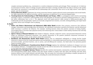 5
complex movement problems (e.g., movements in a variety of physical activities and settings). These concepts are: (1) body (as
an instrument of action, what it is doing), (2) space (where the body is moving), (3) effort (how the body is moving or the quality
with which the movement is executed) and (4) relationships (the connections that occur as the body moves---with objects,
people, and the environment.
b. Fitness Education Model emphasizes the strong connection between regular physical activity participation and overall health,
the skills required for the different activities, and the importance of adherence to an exercise program/plan.
c. Teaching Games for Understanding or TGfU Model (Bunker and Thorpe, 1982) is a pedagogical model aimed at promoting
learning in sports. It prioritizes understanding tactics and gameplay by focusing on decision-making processes (i.e., what to
do) before addressing 'how to do it.' The approach starts with game-practice skills instead of skills-practice-game that
traditionally precede any gameplay. Games are tactically categorized into invasion, net/wall, striking/fielding, and target based
on similar tactics and strategies used in playing.
B. Health
a. Fisher and Fisher's Motivational and Behavioral (IMB) Skills Model includes three primary constructs that influence
changes: information and knowledge about the behavior, the individual's motivation to perform the behavior, and the behavioral
skills necessary to perform the behavior. For example, teaching learners about the positive outcomes of eating healthy,
encouraging them to increase their physical activity and enhancing their critical skills to make healthy decisions that will help
them prevent obesity.
b. Ajzen’s Theory of Planned Behavior links beliefs to behavior. Attitude, subjective norms, and perceived behavioral control
shape an individual's behavioral intentions. One specific illustration is the positive predictive behavioral intentions of
recognizing hazards at home, in the school, and in the community.
c. Hochbaum and Rosenstock's Health Belief Model explains that an individual's willingness to change his/her health
behaviors is based on his/her health perceptions and susceptibility or vulnerability (perceived severity, perceived susceptibility,
perceived benefits, perceived barriers, cues to action, and self-efficacy)-for instance, the belief about the potential positive
aspects of health action.
d. Prochaska and DiClemente's Transtheoretical Model of Change explains the individual's readiness to change or act on a
new healthier behavior. A straightforward example of how this will be executed is the commitment to change behavior based
on the belief that achieving healthy behavior is possible.
e. Bronfenbrenner’s Ecological Systems Theory identifies five systems (microsystem, mesosystem, ecosystem, macro system,
and chronosystem) within which children exist that would combine to impact how they grow and develop and how these
systems influence their health behavior and well-being. This can assist the curriculum by providing a complete perspective of
the factors that affect specific health behaviors, including the social determinants of health.
 