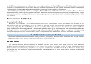 8
by the following criteria consistent with generative topics: (a.) centrality to the Physical Education and Health discipline; (b.) provide
purposes for learning activities; (c.) richness of linking real-world experiences; (d.) offer ways to resolve the barriers to learning the
competencies in the learning area through meaningful activities; and (e.) accessibility to the learners.
Identified “big ideas” provide a basis for setting the Physical Education and Health curriculum priorities to focus on the most
meaningful content. These concepts reassure a strategic, sequential, and comprehensive curriculum that provides cognitive content
which allows students to develop and demonstrate increasingly sophisticated physical and health-related knowledge, attitudes, skills,
and practices.
Physical Education & Health Standards
Learning Area Standards
A learning area standard is a set of expectations and benchmarks outlining what learners should know and be able to do in a
particular learning area. This standard serves as a guide for teachers, schools, and curriculum developers to ensure educational
consistency and quality. The standard defines the core knowledge, skills, and competencies that students should have at different
grade levels within a specific learning area. A learning area standard assists in the establishment of clear learning objectives as well
as the provision of a framework for teaching, assessing, and monitoring student progress. It plays an important role in promoting
educational equity by ensuring that all students receive a comprehensive and well-rounded education in all areas of learning.
PE & Health Curriculum Learning Area Standard
The learners develop fundamental health and physical literacies in promoting personal, family, community, and societal wellness
using concepts, processes, behaviors, and practices for active and healthy living.
Key Stage Standard
The Key Stage Standard will be culled from the Big Ideas indicated in the shaping paper of the curriculum review. Education
program specialists should provide summaries of what learners can be expected to master in each key stage. Each summary must
have described levels of increasing competence and explained what learners should be able to do by the end of the key stage.
Furthermore, the team will ensure that prerequisites for one stage are present in the earlier stages and the standards are achievable
by most learners.
 