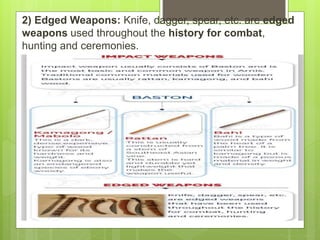 2) Edged Weapons: Knife, dagger, spear, etc. are edged
weapons used throughout the history for combat,
hunting and ceremonies.
 