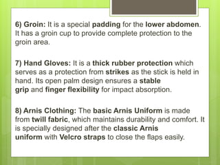 6) Groin: It is a special padding for the lower abdomen.
It has a groin cup to provide complete protection to the
groin area.
7) Hand Gloves: It is a thick rubber protection which
serves as a protection from strikes as the stick is held in
hand. Its open palm design ensures a stable
grip and finger flexibility for impact absorption.
8) Arnis Clothing: The basic Arnis Uniform is made
from twill fabric, which maintains durability and comfort. It
is specially designed after the classic Arnis
uniform with Velcro straps to close the flaps easily.
 