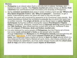 History
 Philippine is an island nation that is not only rich in culture, heritage, and
history but also in sports. The Filipino martial art widely known as Arnis / Kali
/ Eskrima has contributed to both the history and diversity of Philippines.
 Some common questions that arise in every reader’s mind are (a) “Where did
this Sport Originate From?” (b) “Why is it played?” Therefore, to get a
better understanding about the sport we need to dig into the past.
 Initially, the sport was practiced by peasants or by commoner class people. But
these practitioners lacked the scholarly knowledge due to which this sport has
no written records. The origin of Arnis can be traced back to native fighting
techniques during the conflicts among the various Pre-Hispanic Filipino
tribes or kingdoms. Whereas, another form of Spanish fencing dating back to
the 15th Century, also influenced the current form of Arnis, moreover it also
has the impact of Chinese, Arab and Indian martial arts.
 It is also believed by some people of Philippines that the Filipino art of Arnis
has some roots connected to India as the people who traveled
through Indonesia and Malaysia to the Philippine islands had brought this art
with them. Silambam, a stick based ancient martial art of Tamil Nadu,
India, has influenced many martial art forms in Asia like Silat among which it is
also believed that the Filipino Martial art sport, Arnis, also shares ancestry with
India’s Martial art, Silambam, as it has some similar moves with the short stick
(kali or kaji) and other weapon based styles of Silambam.
 