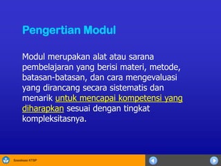 Sosialisasi KTSP
Modul merupakan alat atau sarana
pembelajaran yang berisi materi, metode,
batasan-batasan, dan cara mengevaluasi
yang dirancang secara sistematis dan
menarik untuk mencapai kompetensi yang
diharapkan sesuai dengan tingkat
kompleksitasnya.
Pengertian Modul
 