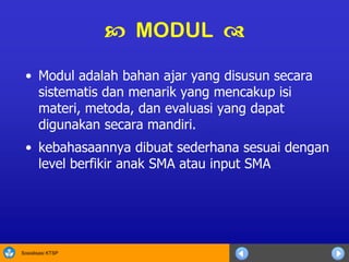 Sosialisasi KTSP
 MODUL 
• Modul adalah bahan ajar yang disusun secara
sistematis dan menarik yang mencakup isi
materi, metoda, dan evaluasi yang dapat
digunakan secara mandiri.
• kebahasaannya dibuat sederhana sesuai dengan
level berfikir anak SMA atau input SMA
 