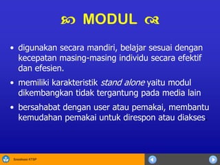 Sosialisasi KTSP
• digunakan secara mandiri, belajar sesuai dengan
kecepatan masing-masing individu secara efektif
dan efesien.
• memiliki karakteristik stand alone yaitu modul
dikembangkan tidak tergantung pada media lain
• bersahabat dengan user atau pemakai, membantu
kemudahan pemakai untuk direspon atau diakses.
 MODUL 
 