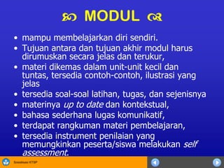 Sosialisasi KTSP
• mampu membelajarkan diri sendiri.
• Tujuan antara dan tujuan akhir modul harus
dirumuskan secara jelas dan terukur,
• materi dikemas dalam unit-unit kecil dan
tuntas, tersedia contoh-contoh, ilustrasi yang
jelas
• tersedia soal-soal latihan, tugas, dan sejenisnya
• materinya up to date dan kontekstual,
• bahasa sederhana lugas komunikatif,
• terdapat rangkuman materi pembelajaran,
• tersedia instrument penilaian yang
memungkinkan peserta/siswa melakukan self
assessment.
 MODUL 
 
