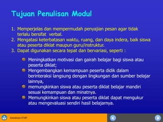 Sosialisasi KTSP
1. Memperjelas dan mempermudah penyajian pesan agar tidak
terlalu bersifat verbal.
2. Mengatasi keterbatasan waktu, ruang, dan daya indera, baik siswa
atau peserta diklat maupun guru/instruktur.
3. Dapat digunakan secara tepat dan bervariasi, seperti :
Tujuan Penulisan Modul
Meningkatkan motivasi dan gairah belajar bagi siswa atau
peserta diklat;
Mengembangkan kemampuan peserta didik dalam
berinteraksi langsung dengan lingkungan dan sumber belajar
lainnya,
memungkinkan siswa atau peserta diklat belajar mandiri
sesuai kemampuan dan minatnya.
Memungkinkan siswa atau peserta diklat dapat mengukur
atau mengevaluasi sendiri hasil belajarnya.
 
