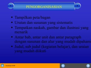 Sosialisasi KTSP
 Tampilkan peta/bagan
 Urutan dan susunan yang sistematis
 Tempatkan naskah, gambar dan ilustrasi yang
menarik
 Antar bab, antar unit dan antar paragraph
dengan susunan dan alur yang mudah dipahami
 Judul, sub judul (kegiatan belajar), dan uraian
yang mudah diikuti
PENGORGANISASIAN **
 