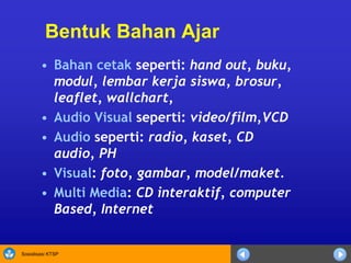 Sosialisasi KTSP
Bentuk Bahan Ajar
• Bahan cetak seperti: hand out, buku,
modul, lembar kerja siswa, brosur,
leaflet, wallchart,
• Audio Visual seperti: video/film,VCD
• Audio seperti: radio, kaset, CD
audio, PH
• Visual: foto, gambar, model/maket.
• Multi Media: CD interaktif, computer
Based, Internet
 