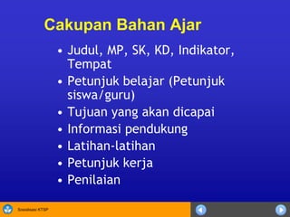 Sosialisasi KTSP
Cakupan Bahan Ajar
• Judul, MP, SK, KD, Indikator,
Tempat
• Petunjuk belajar (Petunjuk
siswa/guru)
• Tujuan yang akan dicapai
• Informasi pendukung
• Latihan-latihan
• Petunjuk kerja
• Penilaian
 