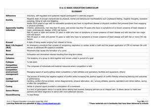 K to 12 BASIC EDUCATION CURRICULUM
K to 12 Physical Education Curriculum Guide May 2016 Page 58 of 67
Learning Materials are uploaded at http://lrmds.deped.gov.ph/. *These materials are in textbooks that have been delivered to schools
GLOSSARY
Adherence Voluntary, self-regulated and sustained regular participation in exercise program
Anxiety
Negative state of arousal characterized by physical, mental and behavioural manifestations such unpleasant feeling, negative thoughts, excessive
sweating, biting of nails and fidgeting
Apparently healthy
individual
Adults 18-65 years of age with no noticeable symptoms and have no significant disease or physical condition that prevents them from engaging
in physical activities.
Children, adolescents, men less than 45 years, and women less than 55 years who have no symptoms of or known presence of heart disease or
major cardiovascular disease (CVD) risk factors.
Men 45 years or older and women 55 years or older who have no symptoms or known presence of heart disease and with less than two major
CVD risk factors.
Men 45 years or older and women 55 years or older who have no symptoms or known presence of heart disease and with two or more CVD risk
factors.
Arousal A state of being awake ranging from relaxed to frenzy.
Basic Life Support
(BLS)
An emergency procedure that consists of recognizing respiratory or cardiac arrest or both and the proper application of CPR to maintain life until
rescuer or advanced life support is available
Bend Movement that causes the formation of a curve.
Burnout Exhaustion and diminished interest resulting from long term-stress
Cohesion The tendency of a group to stick together and remain united in pursuit of a goal.
Collapse To fall down
Competition
environment
This comprises of individuals and material resources where competition is held
Competition
environment
management
Managing aspect of sports setting where competition is held (athletes and spectators, facilities and equipment, others)
Conflict
management
The process of limiting the negative aspects of conflict while increasing the positive aspects of conflict thereby enhancing learning and outcomes
or performance.
Handling conflict (formal protest, verbal disagreements, physical altercation, etc.) among athletes, parents, spectators and others before, during
or after the competition=
Cueing Verbal or physical signal provided in anticipation of a movement.
Dance Mixers
Is a kind of participation dance in a social dance setting that involves changing partners as an integral part. It allows dancer to meet new
partners and allow beginners to dance with more advanced dancers.
Deconditioning To lose fitness
 