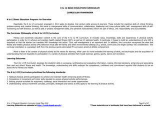 K to 12 BASIC EDUCATION CURRICULUM
K to 12 Physical Education Curriculum Guide May 2016 Page 2 of 67
Learning Materials are uploaded at http://lrmds.deped.gov.ph/. *These materials are in textbooks that have been delivered to schools
CURRICULAR FRAMEWORK
K to 12 Basic Education Program: An Overview
Essentially, the K to 12 curriculum proposed in 2011 seeks to develop 21st century skills among its learners. These include the cognitive skills of critical thinking,
problem-solving and creative thinking; the social or interpersonal skills of communication, collaboration, leadership and cross-cultural skills; self- management skills of self-
monitoring and self-direction, as well as task or project management skills, and personal characteristics which are part of ethics, civic responsibility and accountability.
The Curricular Philosophy of the K to 12 PE Curriculum
Fitness and movement education content is the core of the K to 12 PE Curriculum. It includes value, knowledge, skills and experiences in physical activity
participation in order to (1) achieve and maintain health-related fitness (HRF), as well as (2) optimize health. In particular, it hopes to instill an understanding of why HRF is
important so that the learner can translate HRF knowledge into action. Thus, self-management is an important skill. In addition, this curriculum recognizes the view that
fitness and healthy physical activity (PA) behaviors must take the family and other environmental settings (e.g. school, community and larger society) into consideration. This
curricular orientation is a paradigm shift from the previous sports-dominated PE curriculum aimed at athletic achievement.
Move to learn is the context of physical activity as the means for learning, while Learn to move embodies the learning of skills, and techniques and the acquisition of
understanding that are requisites to participation in a variety of physical activities that include exercise, games, sports, dance and recreation.
Learning Outcomes
The K to 12 PE Curriculum develops the students’ skills in accessing, synthesizing and evaluating information, making informed decisions, enhancing and advocating
their own and others’ fitness and health. The knowledge, understanding and skills underpin the competence, confidence and commitment required ofall students to live an
active life for fitness and health.
The K to 12 PE Curriculum prioritizes the following standards:
1. Habitual physical activity participation to achieve and maintain health-enhancing levels of fitness.
2. Competence in movement and motor skills requisite to various physical activity performances.
3. Valuing physical activities for enjoyment, challenge, social interaction and career opportunities.
4. Understanding various movement concepts, principles, strategies and tactics as they apply to the learning of physical activity.
 