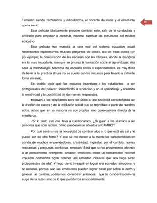 10
Terminan siendo rechazados y ridiculizados, el docente da teoría y el estudiante
queda vacío.
Esta película básicamente propone cambiar esto, salir de lo conductista y
arbitrario para empezar a construir, propone cambiar las estructuras del modelo
educativo.
Esta película nos muestra la cara real del sistema educativo actual
haciéndonos replantearnos muchas preguntas de cosas, una de esas cosas son
por ejemplo; la comparación de las escuelas con las cárceles, donde la disciplina
era lo mas importante, siempre se priorizo la formación sobre el aprendizaje; otra
sería la metodología descripta de escuelas libres o experimentales, es muy difícil
de llevar a la practica. (Pues no se cuenta con los recursos para llevarlo a cabo de
forma masiva).
Se podría decir que las escuelas incentivan a los estudiantes a ser
protagonistas del parecer, fomentando la repetición y no el aprendizaje y anulando
la creatividad y la posibilidad de dar nuevas respuestas.
Instruyen a los estudiantes para ser útiles a una sociedad caracterizada por
la división de clases y de la exclusión social que se reproduce a partir de nuestros
actos, actos que en su mayoría no son propios sino consecuencia directa de la
enseñanza.
Por lo tanto esto nos lleva a cuestionarnos. ¿Si guían a los alumnos a ser
personas que solo repiten, cómo pueden estar abiertos al CAMBIO?
Por qué sentiríamos la necesidad de cambiar algo si lo que está es así y no
puede ser de otra forma? Y acá se me vienen a la mente las características en
común de muchos emprendedores: creatividad, inquietud por el cambio, nuevas
respuestas y preguntas, confianza, emoción. Será que si nos proponemos abrirnos
a un pensamiento divergente, creador, emocional frente un pensamiento racional
impuesto podríamos lograr obtener una sociedad inclusiva, que nos haga sentir
protagonistas de ella? Y hago cierto hincapié en lograr una sociedad emocional y
no racional, porque sólo las emociones pueden lograr pasar por sobre la razón y
generar un cambio, podríamos considerar entonces que la concientización no
surge de la razón sino de lo que percibimos emocionalmente.
 