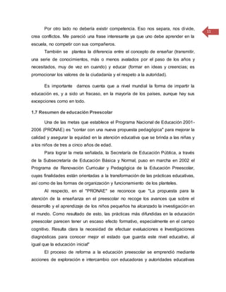 11
Por otro lado no debería existir competencia. Eso nos separa, nos divide,
crea conflictos. Me pareció una frase interesante ya que uno debe aprender en la
escuela, no competir con sus compañeros.
También se plantea la diferencia entre el concepto de enseñar (transmitir,
una serie de conocimientos, más o menos avalados por el paso de los años y
necesitados, muy de vez en cuando) y educar (formar en ideas y creencias; es
promocionar los valores de la ciudadanía y el respeto a la autoridad).
Es importante darnos cuenta que a nivel mundial la forma de impartir la
educación es, y a sido un fracaso, en la mayoría de los países, aunque hay sus
excepciones como en todo.
1.7 Resumen de educación Preescolar
Una de las metas que establece el Programa Nacional de Educación 2001-
2006 (PRONAE) es "contar con una nueva propuesta pedagógica" para mejorar la
calidad y asegurar la equidad en la atención educativa que se brinda a las niñas y
a los niños de tres a cinco años de edad.
Para lograr la meta señalada, la Secretaría de Educación Pública, a través
de la Subsecretaría de Educación Básica y Normal, puso en marcha en 2002 el
Programa de Renovación Curricular y Pedagógica de la Educación Preescolar,
cuyas finalidades están orientadas a la transformación de las prácticas educativas,
así como de las formas de organización y funcionamiento de los planteles.
Al respecto, en el "PRONAE" se reconoce que "La propuesta para la
atención de la enseñanza en el preescolar no recoge los avances que sobre el
desarrollo y el aprendizaje de los niños pequeños ha alcanzado la investigación en
el mundo. Como resultado de esto, las prácticas más difundidas en la educación
preescolar parecen tener un escaso efecto formativo, especialmente en el campo
cognitivo. Resulta clara la necesidad de efectuar evaluaciones e Investigaciones
diagnósticas para conocer mejor el estado que guarda este nivel educativo, al
igual que la educación inicial"
El proceso de reforma a la educación preescolar se emprendió mediante
acciones de exploración e intercambio con educadoras y autoridades educativas
 