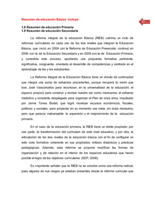 14
Resumen de educación Básica incluye:
1.8 Resumen de educación Primaria
1.9 Resumen de educación Secundaria
La reforma integral de la educación Básica (RIEB) culmina un ciclo de
reformas curriculares en cada uno de los tres niveles que integran la Educación
Básica, que inició en 2004 con la Reforma de Educación Preescolar, continuó en
2006 con la de la Educación Secundaria y en 2009 con la de Educación Primaria,
y consolida este proceso, aportando una propuesta formativa pertinente,
significativa, congruente, orientada al desarrollo de competencias y centrada en el
aprendizaje de las y los estudiantes.
L a Reforma Integral de la Educación Básica tiene un vínculo de continuidad
que integra una suma de esfuerzos precedentes, porque recupera la visión que
tuvo José Vasconcelos para reconocer, en la universalidad de la educación, el
espacio propicio para construir y recrear nuestro ser como mexicanos; el esfuerzo
metódico y constante desplegado para organizar el Plan de once años, impulsado
por Jaime Torres Bodet, que logró movilizar recursos económicos, fiscales,
políticos y sociales, para proyectar en su momento una meta, sin duda necesaria,
pero que parecía inalcanzable: la expansión y el mejoramiento de la educación
primaria.
En el caso de la educación primaria, la RIEB tiene un doble propósito: por
una parte, la transformación del currículum de este nivel educativo, y por otra, la
articulación de los tres niveles de la educación básica con el fin de configurar un
sólo ciclo formativo coherente en sus propósitos, énfasis didácticos y prácticas
pedagógicas. Además, esta reforma se propone modificar las formas de
organización y de relación en el interior de los espacios educativos que hacen
posible el logro de los objetivos curriculares (SEP, 2008).
Es importante señalar que la RIEB no se concibe como una reforma radical,
pues algunos de sus rasgos ya estaban presentes desde la reforma curricular que
 