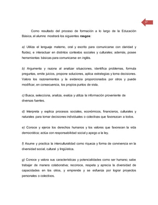 17
Como resultado del proceso de formación a lo largo de la Educación
Básica, el alumno mostrará los siguientes rasgos:
a) Utiliza el lenguaje materno, oral y escrito para comunicarse con claridad y
fluidez, e interactuar en distintos contextos sociales y culturales; además, posee
herramientas básicas para comunicarse en inglés.
b) Argumenta y razona al analizar situaciones, identifica problemas, formula
preguntas, emite juicios, propone soluciones, aplica estrategias y toma decisiones.
Valora los razonamientos y la evidencia proporcionados por otros y puede
modificar, en consecuencia, los propios puntos de vista.
c) Busca, selecciona, analiza, evalúa y utiliza la información proveniente de
diversas fuentes.
d) Interpreta y explica procesos sociales, económicos, financieros, culturales y
naturales para tomar decisiones individuales o colectivas que favorezcan a todos.
e) Conoce y ejerce los derechos humanos y los valores que favorecen la vida
democrática; actúa con responsabilidad social y apego a la ley.
f) Asume y practica la interculturalidad como riqueza y forma de convivencia en la
diversidad social, cultural y lingüística.
g) Conoce y valora sus características y potencialidades como ser humano; sabe
trabajar de manera colaborativa; reconoce, respeta y aprecia la diversidad de
capacidades en los otros, y emprende y se esfuerza por lograr proyectos
personales o colectivos.
 