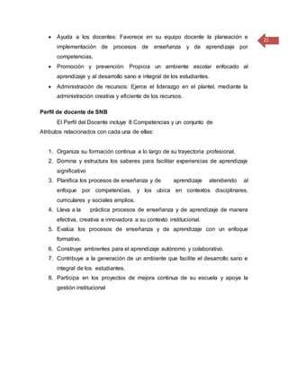 21
 Ayuda a los docentes: Favorece en su equipo docente la planeación e
implementación de procesos de enseñanza y de aprendizaje por
competencias.
 Promoción y prevención: Propicia un ambiente escolar enfocado al
aprendizaje y al desarrollo sano e integral de los estudiantes.
 Administración de recursos: Ejerce el liderazgo en el plantel, mediante la
administración creativa y eficiente de los recursos.
Perfil de docente de SNB
El Perfil del Docente incluye 8 Competencias y un conjunto de
Atributos relacionados con cada una de ellas:
1. Organiza su formación continua a lo largo de su trayectoria profesional.
2. Domina y estructura los saberes para facilitar experiencias de aprendizaje
significativo
3. Planifica los procesos de enseñanza y de aprendizaje atendiendo al
enfoque por competencias, y los ubica en contextos disciplinares,
curriculares y sociales amplios.
4. Lleva a la práctica procesos de enseñanza y de aprendizaje de manera
efectiva, creativa e innovadora a su contexto institucional.
5. Evalúa los procesos de enseñanza y de aprendizaje con un enfoque
formativo.
6. Construye ambientes para el aprendizaje autónomo y colaborativo.
7. Contribuye a la generación de un ambiente que facilite el desarrollo sano e
integral de los estudiantes.
8. Participa en los proyectos de mejora continua de su escuela y apoya la
gestión institucional
 