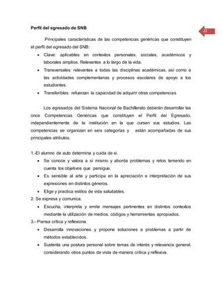 22
Perfil del egresado de SNB
Principales características de las competencias genéricas que constituyen
el perfil del egresado del SNB:
 Clave: aplicables en contextos personales, sociales, académicos y
laborales amplios. Relevantes a lo largo de la vida.
 Transversales: relevantes a todas las disciplinas académicas, así como a
las actividades complementarias y procesos escolares de apoyo a los
estudiantes.
 Transferibles: refuerzan la capacidad de adquirir otras competencias
Los egresados del Sistema Nacional de Bachillerato deberán desarrollar las
once Competencias Genéricas que constituyen el Perfil del Egresado,
independientemente de la institución en la que cursen sus estudios. Las
competencias se organizan en seis categorías y están acompañadas de sus
principales atributos.
1.-El alumno de auto determina y cuida de si.
 Se conoce y valora a sí mismo y aborda problemas y retos teniendo en
cuenta los objetivos que persigue.
 Es sensible al arte y participa en la apreciación e interpretación de sus
expresiones en distintos géneros.
 Elige y practica estilos de vida saludables.
2. Se expresa y comunica.
 Escucha, interpreta y emite mensajes pertinentes en distintos contextos
mediante la utilización de medios, códigos y herramientas apropiados.
3.- Piensa crítica y reflexiona.
 Desarrolla innovaciones y propone soluciones a problemas a partir de
métodos establecidos.
 Sustenta una postura personal sobre temas de interés y relevancia general,
considerando otros puntos de vista de manera crítica y reflexiva.
 