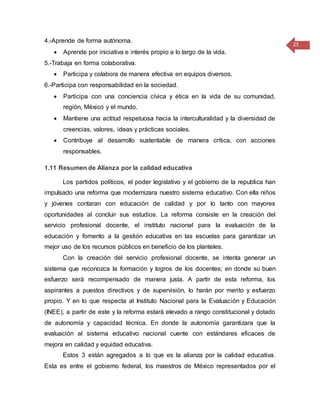 23
4.-Aprende de forma autónoma.
 Aprende por iniciativa e interés propio a lo largo de la vida.
5.-Trabaja en forma colaborativa.
 Participa y colabora de manera efectiva en equipos diversos.
6.-Participa con responsabilidad en la sociedad.
 Participa con una conciencia cívica y ética en la vida de su comunidad,
región, México y el mundo.
 Mantiene una actitud respetuosa hacia la interculturalidad y la diversidad de
creencias, valores, ideas y prácticas sociales.
 Contribuye al desarrollo sustentable de manera crítica, con acciones
responsables.
1.11 Resumen de Alianza por la calidad educativa
Los partidos políticos, el poder legislativo y el gobierno de la republica han
impulsado una reforma que modernizara nuestro sistema educativo. Con ella niños
y jóvenes contaran con educación de calidad y por lo tanto con mayores
oportunidades al concluir sus estudios. La reforma consiste en la creación del
servicio profesional docente, el instituto nacional para la evaluación de la
educación y fomento a la gestión educativa en las escuelas para garantizar un
mejor uso de los recursos públicos en beneficio de los planteles.
Con la creación del servicio profesional docente, se intenta generar un
sistema que reconozca la formación y logros de los docentes; en donde su buen
esfuerzo será recompensado de manera justa. A partir de esta reforma, los
aspirantes a puestos directivos y de supervisión, lo harán por merito y esfuerzo
propio. Y en lo que respecta al Instituto Nacional para la Evaluación y Educación
(INEE), a partir de este y la reforma estará elevado a rango constitucional y dotado
de autonomía y capacidad técnica. En donde la autonomía garantizara que la
evaluación al sistema educativo nacional cuente con estándares eficaces de
mejora en calidad y equidad educativa.
Estos 3 están agregados a lo que es la alianza por la calidad educativa.
Esta es entre el gobierno federal, los maestros de México representados por el
 
