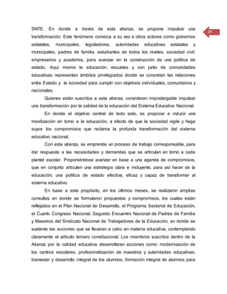 24
SNTE. En donde a través de esta alianza, se propone impulsar una
transformación. Este fenómeno convoca a su vez a otros actores como gobiernos
estatales, municipales, legisladores, autoridades educativas estatales y
municipales, padres de familia, estudiantes de todos los niveles, sociedad civil,
empresarios y academia, para avanzar en la construcción de una política de
estado. Aquí mismo la educación, escuelas y con junto de comunidades
educativas representan ámbitos privilegiados donde se concretan las relaciones
entre Estado y la sociedad para cumplir con objetivos individuales, comunitarios y
nacionales.
Quienes están suscritos a esta alianza, consideran impostergable impulsar
una transformación por la calidad de la educación del Sistema Educativo Nacional.
En donde el objetivo central de todo esto, es propiciar e inducir una
movilización en torno a la educación, a efecto de que la sociedad vigile y haga
suyos los compromisos que reclama la profunda transformación del sistema
educativo nacional.
Con esta alianza, se emprende un proceso de trabajo corresponsable, para
dar respuesta a las necesidades y demandas que se articulan en torno a cada
plantel escolar. Proponiéndose avanzar en base a una agenda de compromisos,
que en conjunto articulen una estrategia clara e incluyente, para así hacer de la
educación; una política de estado efectiva, eficaz y capaz de transformar al
sistema educativo.
En base a este propósito, en los últimos meses, se realizaron amplias
consultas en donde se formularon propuestas y compromisos, los cuales están
reflejados en el Plan Nacional de Desarrollo, el Programa Sectorial de Educación,
el Cuarto Congreso Nacional, Segundo Encuentro Nacional de Padres de Familia
y Maestros del Sindicato Nacional de Trabajadores de la Educación, en donde se
sustenta las acciones que se llevaran a cabo en materia educativa, contemplando
claramente el artículo tercero constitucional. Los miembros suscritos dentro de la
Alianza por la calidad educativa desarrollaran acciones como: modernización de
los centros escolares, profesionalización de maestros y autoridades educativas,
bienestar y desarrollo integral de los alumnos, formación integral de alumnos para
 