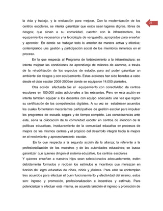 25
la vida y trabajo, y la evaluación para mejorar. Con la modernización de los
centros escolares, se intenta garantizar que estos sean lugares dignos, libres de
riesgos; que sirvan a su comunidad, cuenten con la infraestructura, los
equipamientos necesarios y la tecnología de vanguardia, apropiados para enseñar
y aprender. En donde se trabajar todo lo anterior de manera activa y efectiva;
contemplando una gestión y participación social de los miembros inmersos en el
proceso.
En lo que respecta al Programa de fortalecimiento a la infraestructura; se
intenta mejorar las condiciones de aprendizaje de millones de alumnos, a través
de la rehabilitación de los espacios de estudio, para así poder garantizar un
ambiente sin riesgos y con equipamiento. Estas acciones han sido llevadas a cabo
desde el ciclo escolar 2008-2009en donde se equiparon 14,000 planteles.
Otra acción efectuada fue el equipamiento con conectividad de centros
escolares en 155,000 aulas adicionales a las existentes. Pero en esta acción se
intenta también equipar a los docentes con equipo adecuado una vez que logren
su certificación de las competencias digitales. A su vez se establecen acuerdos
los cuales fomentaran mecanismos participativos de gestión escolar para impulsar
los programas de escuela segura y de tiempo completo. Las consecuencias ante
este, seria la colocación de la comunidad escolar en centros de atención de la
políticas educativas, involucramiento de la comunidad educativa en procesos de
mejora de los mismos centros y el propicio del desarrollo integral hacia la mejora
en el rendimiento y aprovechamiento escolar.
En lo que respecta a la segunda acción de la alianza; la referente a la
profesionalización de los maestros y de las autoridades educativas; se busca
garantizar que quienes dirigen el sistema educativo, los centros escolares
Y quienes enseñan a nuestros hijos sean seleccionados adecuadamente, estén
debidamente formados y reciban los estímulos e incentivos que merezcan en
función del logro educativo de niñas, niños y jóvenes. Para esto se contemplan
tres acuerdos para efectuar el buen funcionamiento y efectividad del mismo, estos
son: ingreso y promoción, profesionalización e incentivos y estímulo. Para
potencializar y efectuar esta misma, se acuerda también el ingreso y promoción de
 