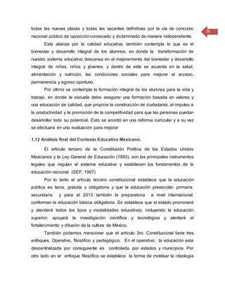 26
todas las nuevas plazas y todas las vacantes definitivas por la vía de concurso
nacional público de oposición convocado y dictaminado de manera independiente.
Esta alianza por la calidad educativa, también contempla lo que es el
bienestar y desarrollo integral de los alumnos, en donde la transformación de
nuestro sistema educativo descansa en el mejoramiento del bienestar y desarrollo
integral de niñas, niños y jóvenes, y dentro de este se acuerda en la salud,
alimentación y nutrición, las condiciones sociales para mejorar el acceso,
permanencia y egreso oportuno.
Por último se contempla la formación integral de los alumnos para la vida y
trabajo, en donde la escuela debe asegurar una formación basada en valores y
una educación de calidad, que propicie la construcción de ciudadanía, el impulso a
la productividad y la promoción de la competitividad para que las personas puedan
desarrollar todo su potencial. Esto se acordó en una reforma curricular y a su vez
se efectuara en una evaluación para mejorar
1.12 Análisis final del Contexto Educativo Mexicano.
El artículo tercero de la Constitución Política de los Estados Unidos
Mexicanos y la Ley General de Educación (1993), son los principales instrumentos
legales que regulan al sistema educativo y establecen los fundamentos de la
educación nacional. (SEP, 1997)
Por lo tanto el artículo tercero constitucional establece que la educación
pública es laica, gratuita y obligatoria y que la educación preescolar, primaria,
secundaria y para el 2013 también la preparatoria a nivel internacional,
conforman la educación básica obligatoria. Se establece que el estado promoverá
y atenderá todos los tipos y modalidades educativos, incluyendo la educación
superior; apoyará la investigación científica y tecnológica y alentará el
fortalecimiento y difusión de la cultura de México.
También podemos mencionar que el artículo 3ro. Constitucional tiene tres
enfoques; Operativo, filosófico y pedagógico. En el operativo, la educación esta
descentralizada por consiguiente es controlada, por estados y municipios. Por
otro lado en el enfoque filosófico se establece la forma de moldear la ideología
 