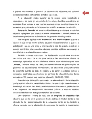 28
a quienes han concluido la primaria. La secundaria es necesaria para continuar
con estudios medios profesionales o medios superiores.
A la educación media superior se le conoce como bachillerato o
preparatoria y se cursa en un periodo de tres años, divididos generalmente en
semestres. Para ingresar a este nivel es necesario contar con el certificado de la
secundaria y regularmente se debe presentar también un examen de admisión.
Educación Superior es posterior al bachillerato y se distingue en estudios
de grado y posgrado, y su objetivo es formar profesionales. La mayor parte de las
universidades públicas son autónomas de los gobiernos federal y estatal.
Por otra parte algunos de los fenómenos más representativos que son la
base de lo que hoy es nuestro sistema educativo mexicano tenemos lo que es la
globalización que de una forma u otra impacta la vida de un país, no solo en el
aspecto económico, sino aspectos culturales, sociales, políticos que generan la
necesidad de una educación mas completa.
También podemos mencionar; La Declaración mundial sobre educación
para todos y el marco de acción para satisfacer las necesidades básicas de
aprendizaje, aprobados por la Conferencia Mundial sobre educación para todos
(Jomtien, Tailandia, marzo de 1990), han demostrado ser una guía útil para los
gobiernos, las organizaciones internacionales, los educadores y los profesionales
del desarrollo cuando se trata de elaborar y de poner en práctica políticas y
estrategias destinadas a perfeccionar los servicios de educación básica. Donde
se reunieron 155 estados para hablar de educación. (UNESCO, 1990).
Además esta declaración comprende: La universalización de la educación,
igual y equidad educativa, necesidades básicas de aprendizaje, concentrarse en el
aprendizaje, educación para todos, educación inicial en la infancia, poner atención
a los programas de alfabetización, desarrollar políticas y movilizar recursos,
solidaridad Internacional, trabajo al interior de las naciones.
Otro fenómeno ocurrió en 1992 con el programa de modernización
educativa que se dio en el gobierno de Carlos salinas de Gortari, donde lo más
relevante fue la descentralización de la educación, donde se dio también la
reforma curricular con la adaptación de programas de estudio, la regularización
 