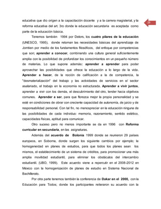 29
educativa que dio origen a la capacitación docente y a la carrera magisterial, y la
reforma educativa del art. 3ro donde la educación secundaria es aceptada como
parte de la educación básica.
Tenemos también 1994 por Delors, los cuatro pilares de la educación
(UNESCO, 1995), donde retoman las necesidades básicas del aprendizaje de
Jomtien por medio de los fundamentos filosóficos, del enfoque por competencias
que son; aprender a conocer, combinando una cultura general suficientemente
amplia con la posibilidad de profundizar los conocimientos en un pequeño número
de materias. Lo que supone además: aprender a aprender para poder
aprovechar las posibilidades que ofrece la educación a lo largo de la vida.
Aprender a hacer, de la noción de calificación a la de competencia, la
"desmaterialización" del trabajo y las actividades de servicios en e/ sector
asalariado, el trabajo en la economía no estructurada. Aprender a vivir juntos,
aprender a vivir con los demás, el descubrimiento del otro, tender hacia objetivos
comunes. Aprender a ser, para que florezca mejor la propia personalidad y se
esté en condiciones de obrar con creciente capacidad de autonomía, de juicio y de
responsabilidad personal. Con tal fin, no menospreciar en la educación ninguna de
las posibilidades de cada individuo: memoria, razonamiento, sentido estético,
capacidades físicas, aptitud para comunicar.
Otro suceso pero no menos importante se da en 1996 con Reforma
curricular en secundaria, en las asignaturas.
Además del acuerdo de Bolonia 1999 donde se reunieron 29 países
europeos, en Soborna, donde surgen los siguiente cambios por ejemplo; la
homogeneidad en planes de estudios, para que todos los planes sean los
mismos, el establecimiento de un sistema de créditos, para promocionar una más
amplia movilidad estudiantil, para eliminar los obstáculos del intercambio
estudiantil. (UBO, 1999). Este acuerdo viene a repercutir en el 2008-2012 en
México con la homogenización de planes de estudio en Sistema Nacional de
Bachillerato.
Por otra parte tenemos también la conferencia de Dakar en el 2000, con la
Educación para Todos; donde los participantes reiteraron su acuerdo con la
 