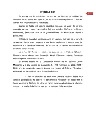 3
INTRODUCCIÓN
Se afirma que la educación es uno de los factores generadores de
bienestar social, desarrollo e igualdad, es por encima de cualquier cosa uno de los
valores más importantes de la humanidad.
Cuando se habla del sistema educativo mexicano, se habla de un tema
complejo ya que están involucrados factores sociales, históricos, políticos y
económicos, que forman parte de los grupos sociales con necesidades propias y
particulares.
El Sistema Educativo Mexicano como en cualquier otro país es el conjunto
de normas, instituciones, recursos y tecnologías destinadas a ofrecer servicios
educativos a la población mexicana, no se trata de un sistema estático sino en
constante transformación.
La educación formal en México se sustenta en el Sistema Educativo
Mexicano cuyos niveles son: Educación Inicial, Educación Básica, Educación
Media-Superior y Educación Superior.
El artículo tercero de la Constitución Política de los Estados Unidos
Mexicanos y la Ley General de Educación de 1993, reformada en 2002, 2004 y
2006, son los principales cuerpos legales que regulan al Sistema Educativo y
establecen los fundamentos de la Educación Nacional
Si bien el abordaje de este tema pudiera hacerse desde muy
variadas perspectivas, he decido por conveniencia intelectual y de capacidad, el
hacer un recuento histórico de cómo se ha ido construyendo el sistema educativo
mexicano, a través de la historia y de las necesidades de la población.
 