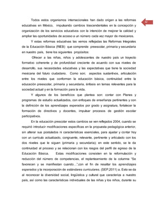 32
Todos estos organismos internacionales han dado origen a las reformas
educativas en México, impulsando cambios trascendentales en la concepción y
organización de los servicios educativos con la intención de mejorar la calidad y
ampliar las oportunidades de acceso a un número cada vez mayor de mexicanos.
Y estas reformas educativas las vemos reflejadas las Reformas Integrales
de la Educación Básica (RIEB) que comprende preescolar, primaria y secundaria
en nuestro país, tiene los siguientes propósitos:
Ofrecer a las niñas, niños y adolescentes de nuestro país un trayecto
formativo coherente y de profundidad creciente de acuerdo con sus niveles de
desarrollo, sus necesidades educativas y las expectativas que tiene la sociedad
mexicana del futuro ciudadano. Como son; aspectos sustantivos, articulación
entre los niveles que conforman la educación básica, continuidad entre la
educación preescolar, primaria y secundaria, énfasis en temas relevantes para la
sociedad actual y en la formación para la vida.
Y algunos de los beneficios que plantea son: contar con Planes y
programas de estudio actualizados, con enfoques de enseñanza pertinentes y con
la definición de los aprendizajes esperados por grado y asignatura, fortalecer la
formación de directivos y docentes, impulsar procesos de gestión escolar
participativos.
En la educación prescolar estos cambios se ven reflejados 2004, cuando se
requirió introducir modificaciones específicas en la propuesta pedagógica anterior,
sin alterar sus postulados ni características esenciales, para ajustar y contar hoy
con un currículo actualizado, congruente, relevante, pertinente y articulado con los
dos niveles que le siguen (primaria y secundaria); en este sentido, se le da
continuidad al proceso y se relacionan con los rasgos del perfil de egreso de la
Educación Básica. Estas modificaciones consisten en la reformulación y
reducción del número de competencias, el replanteamiento de la columna “Se
favorecen y se manifiestan cuando…”,con el fin de resaltar los aprendizajes
esperados y la incorporación de estándares curriculares. (SEP,2011) a. Esto se da
al reconocer la diversidad social, lingüística y cultural que caracteriza a nuestro
país, así como las características individuales de las niñas y los niños, durante su
 
