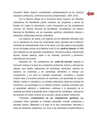 34
Educación Media Superior (modalidades), profesionalización de los servicios
educativos (unificación), certificación nacional complementaria. (SEP, 2013).
Con la Reforma Integral de la Educación Media Superior, los diferentes
subsistemas del Bachillerato podrán conservar sus programas y planes de
Estudio, los cuales se reorientarán y serán enriquecidos por las competencias
comunes del Sistema Nacional del Bachillerato. Competencias del Sistema
Nacional de Bachillerato son las siguientes; genéricas, disciplinares básicas y
extendidas, profesionales básicas y extendidas.
Los espacios, las tareas y los objetivos son de cualidades diferentes, pero
sin la interrelación de todos los componentes sería imposible que la Reforma,
marchara tan ordenadamente como lo ha hecho y por ello cuenta con los perfiles
de los principales actores de la Reforma como lo son; perfil de director de SNB
esta integrado por las siguientes competencias; formación continua, mejoramiento
escolar, vínculos externos, ayuda a los docentes, promoción y prevención,
administración de recursos.
Siguiendo con las competencias del perfil del docente; organiza su
formación continua a lo largo de su trayectoria profesional, domina y estructura los
saberes para facilitar experiencias de aprendizaje significativo, planifica los
procesos de enseñanza y de aprendizaje atendiendo al enfoque por
competencias, y los ubica en contextos disciplinares, curriculares y sociales
amplios, lleva a la práctica procesos de enseñanza y de aprendizaje de manera
efectiva, creativa e innovadora a su contexto institucional, evalúa los procesos de
enseñanza y de aprendizaje con un enfoque formativo, construye ambientes para
el aprendizaje autónomo y colaborativo, contribuye a la generación de un
ambiente que facilite el desarrollo sano e integral de los estudiantes, participa en
los proyectos de mejora continua de su escuela y apoya la gestión institucional
Principales características de las competencias genéricas que
constituyen Clave: aplicables en contextos personales, sociales, académicos y
laborales amplios. Relevantes a lo largo de la vida, transversales: relevantes a
todas las disciplinas académicas, así como a las actividades complementarias y
 