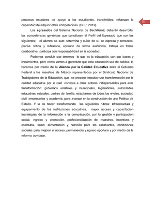 35
procesos escolares de apoyo a los estudiantes, transferibles: refuerzan la
capacidad de adquirir otras competencias. (SEP, 2013).
Los egresados del Sistema Nacional de Bachillerato deberán desarrollar
las competencias genéricas que constituyen el Perfil del Egresado que son las
siguientes; el alumno se auto determina y cuida de si, se expresa y comunica,
piensa crítica y reflexiona, aprende de forma autónoma, trabaja en forma
colaborativa, participa con responsabilidad en la sociedad.
Podemos concluir que tenemos lo que es la educación, con sus bases y
lineamientos, pero como vamos a garantizar que esta educación sea de calidad, lo
haremos por medio de la Alianza por la Calidad Educativa entre el Gobierno
Federal y los maestros de México representados por el Sindicato Nacional de
Trabajadores de la Educación, que se propone impulsar una transformación por la
calidad educativa por lo cual convoca a otros actores indispensables para esta
transformación: gobiernos estatales y municipales, legisladores, autoridades
educativas estatales, padres de familia, estudiantes de todos los niveles, sociedad
civil, empresarios y academia, para avanzar en la construcción de una Política de
Estado. Y lo va hacer transformando los siguientes rubros: Infraestructura y
equipamiento de las instituciones educativas, mayor acceso y capacitación
tecnologías de la información y la comunicación, por la gestión y participación
social, ingreso y promoción, profesionalización de maestros, incentivos y
estímulos, salud, alimentación y nutrición para los estudiantes, condiciones
sociales para mejorar el acceso, permanencia y egreso oportuno y por medio de la
reforma curricular.
 