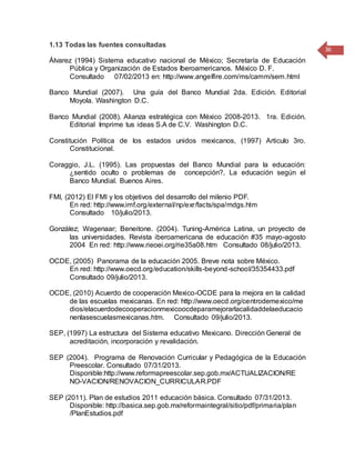 36
1.13 Todas las fuentes consultadas
Álvarez (1994) Sistema educativo nacional de México; Secretaría de Educación
Pública y Organización de Estados Iberoamericanos. México D. F.
Consultado 07/02/2013 en: http://www.angelfire.com/ms/camm/sem.html
Banco Mundial (2007). Una guía del Banco Mundial 2da. Edición. Editorial
Moyola. Washington D.C.
Banco Mundial (2008). Alianza estratégica con México 2008-2013. 1ra. Edición.
Editorial Imprime tus ideas S.A de C.V. Washington D.C.
Constitución Política de los estados unidos mexicanos, (1997) Articulo 3ro.
Constitucional.
Coraggio, J.L. (1995). Las propuestas del Banco Mundial para la educación:
¿sentido oculto o problemas de concepción?, La educación según el
Banco Mundial. Buenos Aires.
FMI, (2012) El FMI y los objetivos del desarrollo del milenio PDF.
En red: http://www.imf.org/external/np/exr/facts/spa/mdgs.htm
Consultado 10/julio/2013.
González; Wagenaar; Beneitone. (2004). Tuning-América Latina, un proyecto de
las universidades. Revista iberoamericana de educación #35 mayo-agosto
2004 En red: http://www.rieoei.org/rie35a08.htm Consultado 08/julio/2013.
OCDE, (2005) Panorama de la educación 2005. Breve nota sobre México.
En red: http://www.oecd.org/education/skills-beyond-school/35354433.pdf
Consultado 09/julio/2013.
OCDE, (2010) Acuerdo de cooperación Mexico-OCDE para la mejora en la calidad
de las escuelas mexicanas. En red: http://www.oecd.org/centrodemexico/me
dios/elacuerdodecooperacionmexicoocdeparamejorarlacalidaddelaeducacio
nenlasescuelasmexicanas.htm. Consultado 09/julio/2013.
SEP, (1997) La estructura del Sistema educativo Mexicano. Dirección General de
acreditación, incorporación y revalidación.
SEP (2004). Programa de Renovación Curricular y Pedagógica de la Educación
Preescolar. Consultado 07/31/2013.
Disponible:http://www.reformapreescolar.sep.gob.mx/ACTUALIZACION/RE
NO-VACION/RENOVACION_CURRICULAR.PDF
SEP (2011). Plan de estudios 2011 educación básica. Consultado 07/31/2013.
Disponible: http://basica.sep.gob.mx/reformaintegral/sitio/pdf/primaria/plan
/PlanEstudios.pdf
 