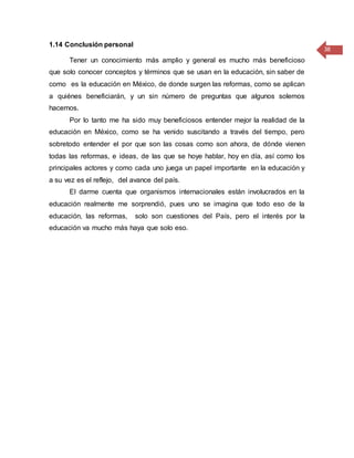 38
1.14 Conclusión personal
Tener un conocimiento más amplio y general es mucho más beneficioso
que solo conocer conceptos y términos que se usan en la educación, sin saber de
como es la educación en México, de donde surgen las reformas, como se aplican
a quiénes beneficiarán, y un sin número de preguntas que algunos solemos
hacernos.
Por lo tanto me ha sido muy beneficiosos entender mejor la realidad de la
educación en México, como se ha venido suscitando a través del tiempo, pero
sobretodo entender el por que son las cosas como son ahora, de dónde vienen
todas las reformas, e ideas, de las que se hoye hablar, hoy en día, así como los
principales actores y como cada uno juega un papel importante en la educación y
a su vez es el reflejo, del avance del país.
El darme cuenta que organismos internacionales están involucrados en la
educación realmente me sorprendió, pues uno se imagina que todo eso de la
educación, las reformas, solo son cuestiones del País, pero el interés por la
educación va mucho más haya que solo eso.
 