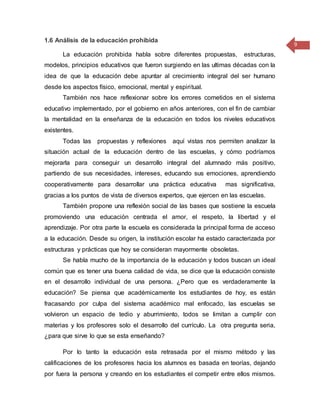 9
1.6 Análisis de la educación prohibida
La educación prohibida habla sobre diferentes propuestas, estructuras,
modelos, principios educativos que fueron surgiendo en las ultimas décadas con la
idea de que la educación debe apuntar al crecimiento integral del ser humano
desde los aspectos físico, emocional, mental y espiritual.
También nos hace reflexionar sobre los errores cometidos en el sistema
educativo implementado, por el gobierno en años anteriores, con el fin de cambiar
la mentalidad en la enseñanza de la educación en todos los niveles educativos
existentes.
Todas las propuestas y reflexiones aquí vistas nos permiten analizar la
situación actual de la educación dentro de las escuelas, y cómo podríamos
mejorarla para conseguir un desarrollo integral del alumnado más positivo,
partiendo de sus necesidades, intereses, educando sus emociones, aprendiendo
cooperativamente para desarrollar una práctica educativa mas significativa,
gracias a los puntos de vista de diversos expertos, que ejercen en las escuelas.
También propone una reflexión social de las bases que sostiene la escuela
promoviendo una educación centrada el amor, el respeto, la libertad y el
aprendizaje. Por otra parte la escuela es considerada la principal forma de acceso
a la educación. Desde su origen, la institución escolar ha estado caracterizada por
estructuras y prácticas que hoy se consideran mayormente obsoletas.
Se habla mucho de la importancia de la educación y todos buscan un ideal
común que es tener una buena calidad de vida, se dice que la educación consiste
en el desarrollo individual de una persona. ¿Pero que es verdaderamente la
educación? Se piensa que académicamente los estudiantes de hoy, es están
fracasando por culpa del sistema académico mal enfocado, las escuelas se
volvieron un espacio de tedio y aburrimiento, todos se limitan a cumplir con
materias y los profesores solo el desarrollo del currículo. La otra pregunta seria,
¿para que sirve lo que se esta enseñando?
Por lo tanto la educación esta retrasada por el mismo método y las
calificaciones de los profesores hacia los alumnos es basada en teorías, dejando
por fuera la persona y creando en los estudiantes el competir entre ellos mismos.
 