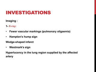 INVESTIGATIONS
Imaging :
1- X-ray:
• Fewer vascular markings (pulmonary oligaemia)
• Hampton’s hump sign
Wedge-shaped infarct
• Westmark’s sign
Hyperlucency in the lung region supplied by the affected
artery
 