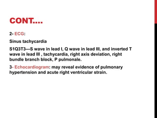 CONT.…
2- ECG:
Sinus tachycardia
S1Q3T3—S wave in lead I, Q wave in lead III, and inverted T
wave in lead III , tachycardia, right axis deviation, right
bundle branch block, P pulmonale.
3- Echocardiogram: may reveal evidence of pulmonary
hypertension and acute right ventricular strain.
 