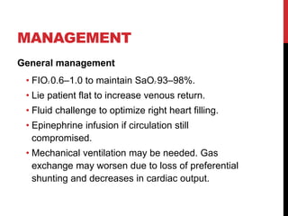 MANAGEMENT
General management
• FIO2 0.6–1.0 to maintain SaO2 93–98%.
• Lie patient flat to increase venous return.
• Fluid challenge to optimize right heart filling.
• Epinephrine infusion if circulation still
compromised.
• Mechanical ventilation may be needed. Gas
exchange may worsen due to loss of preferential
shunting and decreases in cardiac output.
 