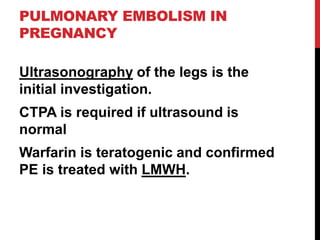 PULMONARY EMBOLISM IN
PREGNANCY
Ultrasonography of the legs is the
initial investigation.
CTPA is required if ultrasound is
normal
Warfarin is teratogenic and confirmed
PE is treated with LMWH.
 