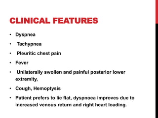 CLINICAL FEATURES
• Dyspnea
• Tachypnea
• Pleuritic chest pain
• Fever
• Unilaterally swollen and painful posterior lower
extremity,
• Cough, Hemoptysis
• Patient prefers to lie flat, dyspnoea improves due to
increased venous return and right heart loading.
 