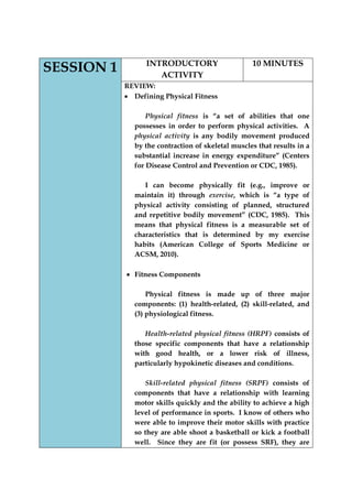 SESSION 1 
INTRODUCTORY ACTIVITY 
10 MINUTES 
REVIEW: Defining Physical Fitness 
Physical fitness is “a set of abilities that one possesses in order to perform physical activities. A physical activity is any bodily movement produced by the contraction of skeletal muscles that results in a substantial increase in energy expenditure” (Centers for Disease Control and Prevention or CDC, 1985). 
I can become physically fit (e.g., improve or maintain it) through exercise, which is “a type of physical activity consisting of planned, structured and repetitive bodily movement” (CDC, 1985). This means that physical fitness is a measurable set of characteristics that is determined by my exercise habits (American College of Sports Medicine or ACSM, 2010). 
Fitness Components 
Physical fitness is made up of three major components: (1) health-related, (2) skill-related, and (3) physiological fitness. 
Health-related physical fitness (HRPF) consists of those specific components that have a relationship with good health, or a lower risk of illness, particularly hypokinetic diseases and conditions. 
Skill-related physical fitness (SRPF) consists of components that have a relationship with learning motor skills quickly and the ability to achieve a high level of performance in sports. I know of others who were able to improve their motor skills with practice so they are able shoot a basketball or kick a football well. Since they are fit (or possess SRF), they are  