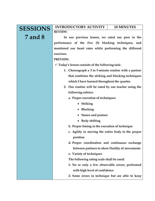 SESSIONS 7 and 8 
INTRODUCTORY ACTIVITY 
10 MINUTES 
REVIEW: 
In our previous lesson, we rated our peer in the performance of the five (5) blocking techniques, and monitored our heart rates while performing the different exercises. 
PREVIEW: 
 Today’s lesson consists of the following task: 
1. Choreograph a 3 to 5-minute routine with a partner that combines the striking and blocking techniques which I have learned throughout the quarter. 
2. Our routine will be rated by our teacher using the following rubrics: 
a. Proper execution of techniques: Striking Blocking Stance and posture Body shifting 
b. Proper timing in the execution of technique 
c. Agility in moving the entire body to the proper position 
d. Proper coordination and continuous exchange between partners to show fluidity of movements 
e. Variety of techniques 
The following rating scale shall be used: 
1- No or only a few observable errors; performed with high level of confidence 
2- Some errors in technique but are able to keep  