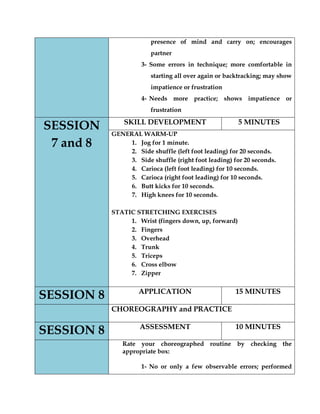presence of mind and carry on; encourages partner 
3- Some errors in technique; more comfortable in starting all over again or backtracking; may show impatience or frustration 
4- Needs more practice; shows impatience or frustration SESSION 7 and 8 
SKILL DEVELOPMENT 
5 MINUTES 
GENERAL WARM-UP 
1. Jog for 1 minute. 
2. Side shuffle (left foot leading) for 20 seconds. 
3. Side shuffle (right foot leading) for 20 seconds. 
4. Carioca (left foot leading) for 10 seconds. 
5. Carioca (right foot leading) for 10 seconds. 
6. Butt kicks for 10 seconds. 
7. High knees for 10 seconds. 
STATIC STRETCHING EXERCISES 
1. Wrist (fingers down, up, forward) 
2. Fingers 
3. Overhead 
4. Trunk 
5. Triceps 
6. Cross elbow 
7. Zipper 
SESSION 8 
APPLICATION 
15 MINUTES 
CHOREOGRAPHY and PRACTICE SESSION 8 
ASSESSMENT 
10 MINUTES 
Rate your choreographed routine by checking the appropriate box: 
1- No or only a few observable errors; performed  
