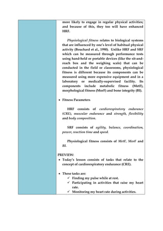 more likely to engage in regular physical activities; and because of this, they too will have enhanced HRF. 
Physiological fitness relates to biological systems that are influenced by one‟s level of habitual physical activity (Bouchard et al., 1990). Unlike HRF and SRF which can be measured through performance tests using hand-held or portable devices (like the sit-and- reach box and the weighing scale) that can be conducted in the field or classrooms, physiological fitness is different because its components can be measured using more expensive equipment and in a laboratory or medically-supervised facility. Its components include metabolic fitness (MetF), morphological fitness (MorF) and bone integrity (BI). 
Fitness Parameters 
HRF consists of cardiorespiratory endurance (CRE), muscular endurance and strength, flexibility and body composition. 
SRF consists of agility, balance, coordination, power, reaction time and speed. 
Physiological fitness consists of MetF, MorF and BI. 
PREVIEW: Today‟s lesson consists of tasks that relate to the concept of cardiorespiratory endurance (CRE). 
These tasks are: 
 Finding my pulse while at rest. 
 Participating in activities that raise my heart rate. 
 Monitoring my heart rate during activities.  