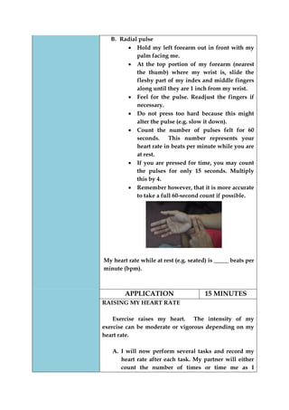 B. Radial pulse Hold my left forearm out in front with my palm facing me. At the top portion of my forearm (nearest the thumb) where my wrist is, slide the fleshy part of my index and middle fingers along until they are 1 inch from my wrist. Feel for the pulse. Readjust the fingers if necessary. Do not press too hard because this might alter the pulse (e.g. slow it down). Count the number of pulses felt for 60 seconds. This number represents your heart rate in beats per minute while you are at rest. If you are pressed for time, you may count the pulses for only 15 seconds. Multiply this by 4. Remember however, that it is more accurate to take a full 60-second count if possible. 
My heart rate while at rest (e.g. seated) is _____ beats per minute (bpm). 
APPLICATION 
15 MINUTES 
RAISING MY HEART RATE 
Exercise raises my heart. The intensity of my exercise can be moderate or vigorous depending on my heart rate. 
A. I will now perform several tasks and record my heart rate after each task. My partner will either count the number of times or time me as I  