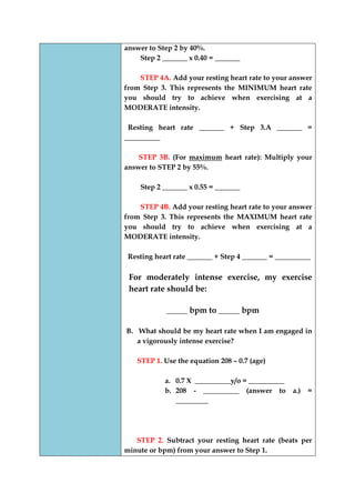 answer to Step 2 by 40%. 
Step 2 _______ x 0.40 = _______ 
STEP 4A. Add your resting heart rate to your answer from Step 3. This represents the MINIMUM heart rate you should try to achieve when exercising at a MODERATE intensity. 
Resting heart rate _______ + Step 3.A _______ = __________ 
STEP 3B. (For maximum heart rate): Multiply your answer to STEP 2 by 55%. 
Step 2 _______ x 0.55 = _______ 
STEP 4B. Add your resting heart rate to your answer from Step 3. This represents the MAXIMUM heart rate you should try to achieve when exercising at a MODERATE intensity. 
Resting heart rate _______ + Step 4 _______ = __________ 
For moderately intense exercise, my exercise heart rate should be: 
_____ bpm to _____ bpm 
B. What should be my heart rate when I am engaged in a vigorously intense exercise? 
STEP 1. Use the equation 208 – 0.7 (age) 
a. 0.7 X __________y/o = __________ 
b. 208 - __________ (answer to a.) = _________ 
STEP 2. Subtract your resting heart rate (beats per minute or bpm) from your answer to Step 1.  